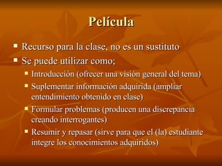 Pel ícula Recurso para la clase, no es un sustituto Se puede utilizar como; Introducci ón (ofrecer una visión general del tema) Suplementar información adquirida (ampliar entendimiento obtenido en clase) Formular problemas (producen una discrepancia creando interrogantes) Resumir y repasar (sirve para que el (la) estudiante integre los conocimientos adquiridos) 