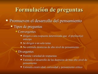 Formulaci ón de preguntas Promueven el desarrollo del pensamiento Tipos de preguntas Convergentes  dirigen a una respuesta determinada que  el profesor(a) anticipa Se dirigen a un solo tema No estimula destrezas de alto nivel de pensamiento Divergentes Permite variedad de respuestas Estimula el desarrollo de las destrezas de mas alto nivel de pensamiento Estimula creatividad, curiosidad y pensamiento cr ítico 