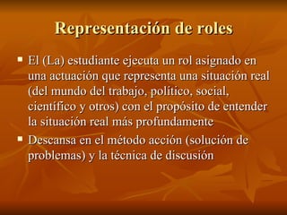 Representaci ón de roles El (La) estudiante ejecuta un rol asignado en una actuaci ón que representa una situación real (del mundo del trabajo, político, social, científico y otros) con el propósito de entender la situación real más profundamente Descansa en el método acción (solución de problemas) y la técnica de discusión 