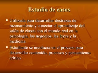 Estudio de casos Utilizada para desarrollar destrezas de razonamiento y conectar el aprendizaje del sal ón de clases con el mundo real en la psicología, los negocios, las leyes y la medicina Estudiante se involucra en el proceso para desarrollar contenido, procesos y pensamiento crítico 