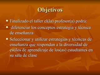 Objetivos Finalizado el taller el(la) profesor(a) podr á: diferenciar los conceptos estrategia y técnica de enseñanza Seleccionar y utilizar estrategias y técnicas de enseñanza que respondan a la diversidad de estilos de aprendizaje de los(as) estudiantes en su sala de clase 