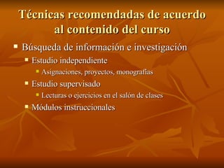 Técnicas recomendadas de acuerdo al contenido del curso B úsqueda de información e investigación Estudio independiente Asignaciones, proyectos, monografías Estudio supervisado Lecturas o ejercicios en el salón de clases Módulos instruccionales 