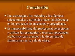 Conclusi ón Las estrategias, los m étodos y las técnicas seleccionadas y utilizadas hacen la diferencia en los procesos de enseñanza y aprendizaje. Es responsabilidad del profesor(a) seleccionar y utilizar las estrategias y técnicas apropiadas y efectivas para atender a la diversidad de alumnos(as) en su sala de clase. 