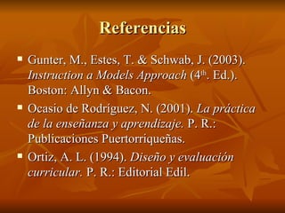 Referencias Gunter, M., Estes, T. & Schwab, J. (2003).  Instruction a Models Approach  (4 th . Ed.). Boston: Allyn & Bacon. Ocasio de Rodr íguez, N. (2001).  La práctica de la enseñanza y aprendizaje.  P. R.: Publicaciones Puertorriqueñas. Ortiz, A. L. (1994).  Diseño y evaluación curricular.  P. R.: Editorial Edil. 