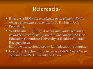Referencias Rivas, A. (2005).  La ense ñanza de la ciencia: En los niveles elemental y secundario.  P. R.: First Book Publishing. Winklmann, K. (1995).  A list of innovative teaching methods currently being used in the college.  Ad Hoc Education Committee University at Boulder Colorado. Recuperado en  http://www.cs.colorado.edu/~karl/education_committee/inventory_list.html Center for Teaching Effectiveness  (1992). Checklist of Teaching Skills . University of Texas. 