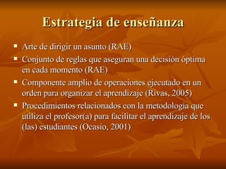Estrategia de ense ñanza Arte de dirigir un asunto (RAE) Conjunto de reglas que aseguran una decisi ón óptima en cada momento (RAE) Componente amplio de operaciones ejecutado en un orden para organizar el aprendizaje (Rivas, 2005) Procedimientos relacionados con la metodología que utiliza el profesor(a) para facilitar el aprendizaje de los (las) estudiantes (Ocasio, 2001) 