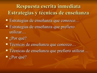 Respuesta escrita inmediata Estrategias y t écnicas de enseñanza Estrategias de ense ñanza que conozco… Estrategias de enseñanza que prefiero utilizar… ¿Por qué? Técnicas de enseñanza que conozco… Técnicas de enseñanza que prefiero utilizar… ¿Por qué? 