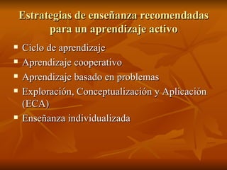 Estrategias de ense ñanza recomendadas para un aprendizaje activo Ciclo de aprendizaje Aprendizaje cooperativo Aprendizaje basado en problemas Exploraci ón, Conceptualización y Aplicación (ECA) Enseñanza individualizada 