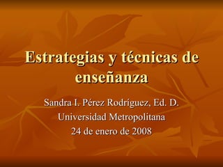 Estrategias y t écnicas de enseñanza Sandra I. P érez Rodríguez, Ed. D. Universidad Metropolitana 24 de enero de 2008 