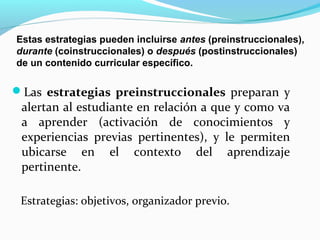 Estas estrategias pueden incluirse antes (preinstruccionales),
durante (coinstruccionales) o después (postinstruccionales)
de un contenido curricular específico.
Las estrategias preinstruccionales preparan y
alertan al estudiante en relación a que y como va
a aprender (activación de conocimientos y
experiencias previas pertinentes), y le permiten
ubicarse en el contexto del aprendizaje
pertinente.
Estrategias: objetivos, organizador previo.
 