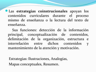 Las estrategias coinstrucionales apoyan los
contenidos curriculares durante el proceso
mismo de enseñanza o la lectura del texto de
enseñanza.
Sus funciones: detección de la información
principal, conceptualización de contenidos,
delimitación de la organización, estructura e
interrelación entre dichos contenidos y
mantenimiento de la atención y motivación.
Estrategias: Ilustraciones, Analogías,
Mapas conceptuales, Resumen.
 