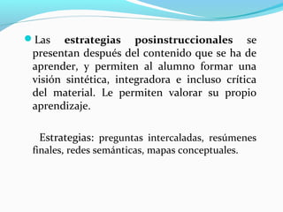 Las estrategias posinstruccionales se
presentan después del contenido que se ha de
aprender, y permiten al alumno formar una
visión sintética, integradora e incluso crítica
del material. Le permiten valorar su propio
aprendizaje.
Estrategias: preguntas intercaladas, resúmenes
finales, redes semánticas, mapas conceptuales.
 