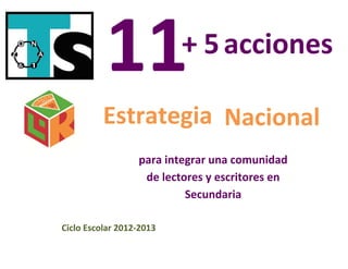  
                                                 
                                      + 5 acciones
 

     

     

     

     
                  Estrategia Nacional
     

     
                          para integrar una comunidad 
     
                           de lectores y escritores en 
                                   Secundaria 
 

 
        Ciclo Escolar 2012‐2013

 
 