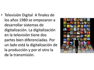 • Televisión Digital A finales de 
los años 1980 se empezaron a 
desarrollar sistemas de 
digitalización. La digitalización 
en la televisión tiene dos 
partes bien diferenciadas. Por 
un lado está la digitalización de 
la producción y por el otro la 
de la transmisión. 
 