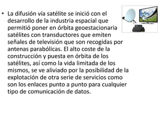 • La difusión vía satélite se inició con el 
desarrollo de la industria espacial que 
permitió poner en órbita geoestacionaria 
satélites con transductores que emiten 
señales de televisión que son recogidas por 
antenas parabólicas. El alto coste de la 
construcción y puesta en órbita de los 
satélites, así como la vida limitada de los 
mismos, se ve aliviado por la posibilidad de la 
explotación de otra serie de servicios como 
son los enlaces punto a punto para cualquier 
tipo de comunicación de datos. 
 