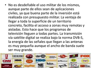 • No es desdeñable el uso militar de los mismos, 
aunque parte de ellos sean de aplicaciones 
civiles, ya que buena parte de la inversión está 
realizada con presupuesto militar. La ventaja de 
llegar a toda la superficie de un territorio 
concreto, facilita el acceso a zonas muy remotas y 
aisladas. Esto hace que los programas de 
televisión lleguen a todas partes. La transmisión 
vía satélite digital se realiza bajo la norma DVB-S, 
la energía de las señales que llegan a las antenas 
es muy pequeña aunque el ancho de banda suele 
ser muy grande. 
