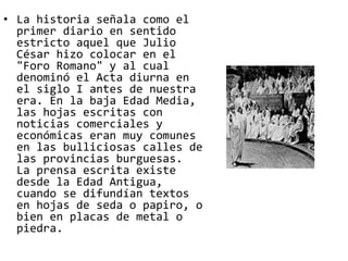 • La historia señala como el 
primer diario en sentido 
estricto aquel que Julio 
César hizo colocar en el 
"Foro Romano" y al cual 
denominó el Acta diurna en 
el siglo I antes de nuestra 
era. En la baja Edad Media, 
las hojas escritas con 
noticias comerciales y 
económicas eran muy comunes 
en las bulliciosas calles de 
las provincias burguesas. 
La prensa escrita existe 
desde la Edad Antigua, 
cuando se difundían textos 
en hojas de seda o papiro, o 
bien en placas de metal o 
piedra. 
 