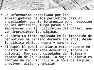 • La Información recopilada por los 
investigadores de los periódicos pasa al 
organizador, que la jerarquiza para redacción 
de los artículos, luego pasan a los 
impresores con la utilización del offset, que 
van imprimiendo las páginas. 
• La Tinta La tinta empleada en la impresión de 
periódicos ha variado durante los años; desde 
la clásica pintura negra y manchante. 
• El Papel El papel de diario está presente en 
nuestra vida cotidiana doméstica, laboral y 
cultural. Por sus propiedades de rigidez y 
absorción de la humedad, la hoja de diario es 
también un recurso útil a la hora de limpiar, 
envolver, aislar y embalar. 
 