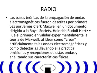 RADIO 
• Las bases teóricas de la propagación de ondas 
electromagnéticas fueron descritas por primera 
vez por James Clerk Maxwell en un documento 
dirigido a la Royal Society. Heinrich Rudolf Hertz • 
Fue el primero en validar experimentalmente la 
teoría de Maxwell, al idear como "crear" 
artificialmente tales ondas electromagnéticas y 
como detectarlas ,llevando a la práctica 
emisiones y recepciones de estas ondas y 
analizando sus características físicas. 
 