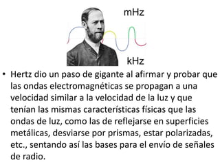 • Hertz dio un paso de gigante al afirmar y probar que 
las ondas electromagnéticas se propagan a una 
velocidad similar a la velocidad de la luz y que 
tenían las mismas características físicas que las 
ondas de luz, como las de reflejarse en superficies 
metálicas, desviarse por prismas, estar polarizadas, 
etc., sentando así las bases para el envío de señales 
de radio. 
 