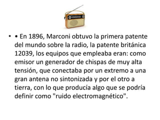• • En 1896, Marconi obtuvo la primera patente 
del mundo sobre la radio, la patente británica 
12039, los equipos que empleaba eran: como 
emisor un generador de chispas de muy alta 
tensión, que conectaba por un extremo a una 
gran antena no sintonizada y por el otro a 
tierra, con lo que producía algo que se podría 
definir como "ruido electromagnético". 
 