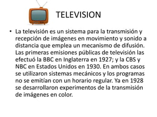 TELEVISION 
• La televisión es un sistema para la transmisión y 
recepción de imágenes en movimiento y sonido a 
distancia que emplea un mecanismo de difusión. 
Las primeras emisiones públicas de televisión las 
efectuó la BBC en Inglaterra en 1927; y la CBS y 
NBC en Estados Unidos en 1930. En ambos casos 
se utilizaron sistemas mecánicos y los programas 
no se emitían con un horario regular. Ya en 1928 
se desarrollaron experimentos de la transmisión 
de imágenes en color. 
 