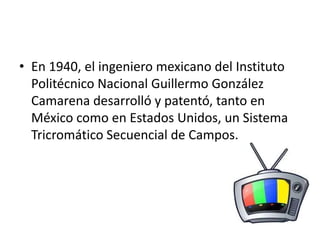• En 1940, el ingeniero mexicano del Instituto 
Politécnico Nacional Guillermo González 
Camarena desarrolló y patentó, tanto en 
México como en Estados Unidos, un Sistema 
Tricromático Secuencial de Campos. 
 