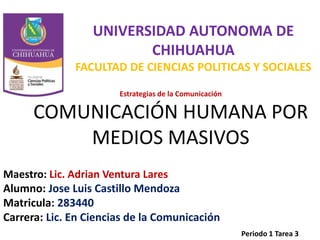 UNIVERSIDAD AUTONOMA DE 
CHIHUAHUA 
FACULTAD DE CIENCIAS POLITICAS Y SOCIALES 
Estrategias de la Comunicación 
COMUNICACIÓN HUMANA POR 
MEDIOS MASIVOS 
Maestro: Lic. Adrian Ventura Lares 
Alumno: Jose Luis Castillo Mendoza 
Matricula: 283440 
Carrera: Lic. En Ciencias de la Comunicación 
Periodo 1 Tarea 3 
 
