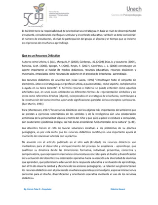 2Mg. Patricio Tobar E – Compilador Didáctica General
El docente tiene la responsabilidad de seleccionar las estrategias en base al nivel de desempeño del
estudiante, considerando el enfoque curricular y el contexto educativo, también se debe considerar:
el número de estudiantes, el nivel de participación del grupo, el alcance y el tiempo que se invierte
en el proceso de enseñanza-aprendizaje.
Que es un Recursos Didáctico
Autores como Urbina, S. (s/a), Marqués, P. (2000), Cárdenas, J.G. (2003), Díaz, A. y coautores (2004),
Fonseca, G.M. (2006), Spiegel, A (2006), Reyes, F. (2007), Contreras, J. L. (2008) constituyen un
aporte importante al hablar de medios didácticos, recursos educativos, recursos didácticos y
materiales, empleados como recursos de soporte en el proceso de enseñanza- aprendizaje.
Los recursos didácticos de acuerdo con (Díaz Lucea, 1996) “constituyen todo el conjunto de
elementos, útiles o estrategias que el profesor utiliza, o puede utilizar, como soporte, complemento
o ayuda en su tarea docente”. El término recurso o material se puede entender como aquellos
artefactos que, en unos casos utilizando las diferentes formas de representación simbólica y en
otros como referentes directos (objeto), incorporados en estrategias de enseñanza, contribuyen a
la construcción del conocimiento, aportando significaciones parciales de los conceptos curriculares.
(San Martín, 1991)
Para (Montessori, 1967) “los recursos didácticos son los objetos más importantes del ambiente que
se prestan a ejercicios sistemáticos de los sentidos y de la inteligencia con una colaboración
armoniosa de la personalidad síquica y motriz del niño y que poco a poco le conduce a conquistar,
con exuberante y poderosa energía, las más duras enseñanzas fundamentales de la cultura” (p. 81).
Los docentes tienen el reto de buscar soluciones creativas a los problemas de su práctica
pedagógica, es por esta razón que los recursos didácticos constituyen una importante ayuda al
momento de relacionar la teoría con la práctica.
De acuerdo con el artículo publicado en el sitio web (EcuRed), los recursos didácticos son
mediadores para el desarrollo y enriquecimiento del proceso de enseñanza - aprendizaje, que
cualifican su dinámica desde las dimensiones formativa, individual, preventiva, correctiva y
compensatoria, que expresan interacciones comunicativas concretas para el diseño y diversificación
de la actuación del docente y su orientación operativa hacia la atención a la diversidad de alumnos
que aprenden, que potencian la adecuación de la respuesta educativa a la situación de aprendizaje,
con el fin de elevar la calidad y eficiencia de las acciones pedagógicas. La relación sui géneris tienen
los recursos didácticos con el proceso de enseñanza aprendizaje como objeto, expresa interacciones
concretas para el diseño, diversificación y orientación operativa mediante el uso de los recursos
didácticos.
 