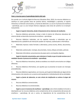 3Mg. Patricio Tobar E – Compilador Didáctica General
Usos y recursos para el aprendizaje dentro del aula
De acuerdo con el artículo digital de Recursos Educativos (Ruiz, 2015), los recursos didácticos se
clasifican en cuatro grandes áreas de sustento teórico, metodológico y operativo, el soporte
interactivo, la intención comunicativa, su fuente de obtención y su uso en el proceso de enseñanza
- aprendizaje, que a su vez incluyen diversos subgrupos; estas áreas de sustento no se excluyen
mutuamente.
- Según el soporte interactivo, desde el basamento de las relaciones de mediación.
1. Recursos didácticos personales, incluye a todo el sistema de influencias educativas del
entorno donde se desarrolla el proceso de enseñanza - aprendizaje.
2. Recursos didácticos materiales, son los soportes manuales o industriales que en
dependencia de su plataforma de interacción pueden ser impresos, audiovisuales e informáticos.
• Materiales impresos: textos formales o alternativos, prensa escrita, afiches, documentos,
revistas.
• Materiales audiovisuales: montajes, documentales, música, dibujos animados, películas
• Materiales informáticos: presentaciones de power point, enciclopedias digitales.
- Según la intención comunicativa, para relacionar el modo en que el escolar acciona con el
mediador durante el proceso de enseñanza – aprendizaje.
1. Recursos didácticos interactivos, donde se establece una relación comunicativa con códigos
diferentes.
2. Recursos didácticos informativos, son aquellos que se presentan al escolar con mensajes
preestablecidos.
3. Recursos didácticos organizativos, son recursos, por lo general elaborados por alguno de los
interactuantes o de conjunto y en su esencia está la gradación e individualización de las actividades.
- Según su fuente de obtención, en este criterio de clasificación se estima el origen del
recurso:
1. Recursos didácticos convencionales.
2. Recursos didácticos no convencionales.
- Según su uso en el proceso de enseñanza – aprendizaje, este criterio establece la función a
desempeñar por los recursos didácticos como complementos de los componentes del proceso de
enseñanza – aprendizaje, de uno o varios, en dependencia de las características de los
 