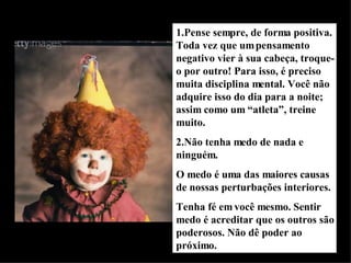 1.Pense sempre, de forma positiva. Toda vez que um pensamento negativo vier à sua cabeça, troque-o por outro! Para isso, é preciso muita disciplina mental. Você não adquire isso do dia para a noite; assim como um “atleta”, treine muito. 2.Não tenha medo de nada e ninguém. O medo é uma das maiores causas de nossas perturbações interiores. Tenha fé em você mesmo. Sentir medo é acreditar que os outros são poderosos. Não dê poder ao próximo. 