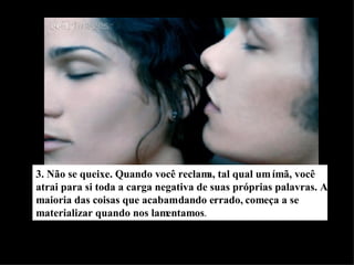 3. Não se queixe. Quando você reclama, tal qual um ímã, você atrai para si toda a carga negativa de suas próprias palavras. A maioria das coisas que acabam dando errado, começa a se materializar quando nos lamentamos . 