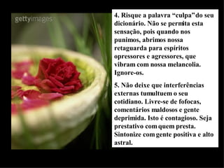 4. Risque a palavra “culpa” do seu dicionário. Não se permita esta sensação, pois quando nos punimos, abrimos nossa retaguarda para espíritos opressores e agressores, que vibram com nossa melancolia. Ignore-os. 5. Não deixe que interferências externas tumultuem o seu cotidiano. Livre-se de fofocas, comentários maldosos e gente deprimida. Isto é contagioso. Seja prestativo com quem presta. Sintonize com gente positiva e alto astral. 