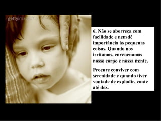 6. Não se aborreça com facilidade e nem dê importância às pequenas coisas. Quando nos irritamos, envenenamos nosso corpo e nossa mente. Procure conviver com serenidade e quando tiver vontade de explodir, conte até dez. 