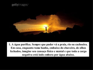 1. A água purifica. Sempre que puder vá a praia, rio ou cachoeira. Em casa, enquanto toma banho, embaixo do chuveiro, de olhos fechados, imagine seu cansaço físico e mental e que toda a carga negativa está indo embora por água abaixo. 