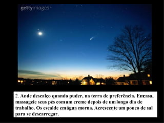 2.  Ande descalço quando puder, na terra de preferência. Em casa, massageie seus pés com um creme depois de um longo dia de trabalho. Os escalde em água morna. Acrescente um pouco de sal para se descarregar. 