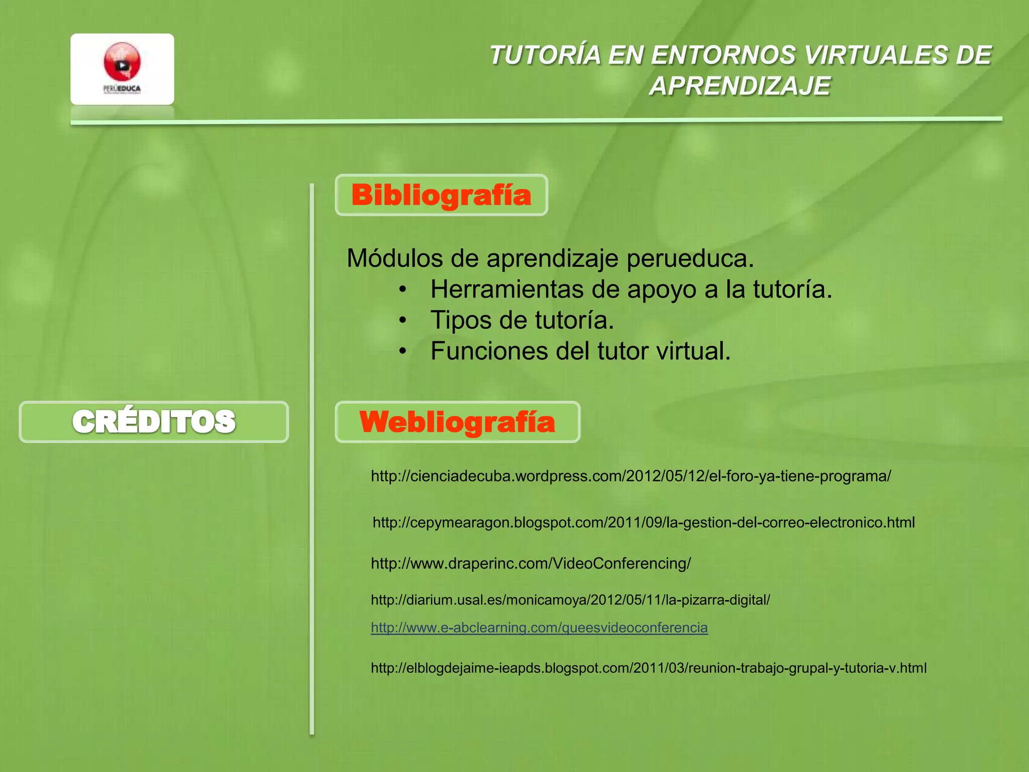 TUTORÍA EN ENTORNOS VIRTUALES DE
APRENDIZAJE
Módulos de aprendizaje perueduca.
• Herramientas de apoyo a la tutoría.
• Tipos de tutoría.
• Funciones del tutor virtual.
Bibliografía
Webliografía
http://cienciadecuba.wordpress.com/2012/05/12/el-foro-ya-tiene-programa/
http://cepymearagon.blogspot.com/2011/09/la-gestion-del-correo-electronico.html
http://www.draperinc.com/VideoConferencing/
http://diarium.usal.es/monicamoya/2012/05/11/la-pizarra-digital/
http://www.e-abclearning.com/queesvideoconferencia
http://elblogdejaime-ieapds.blogspot.com/2011/03/reunion-trabajo-grupal-y-tutoria-v.html
 
