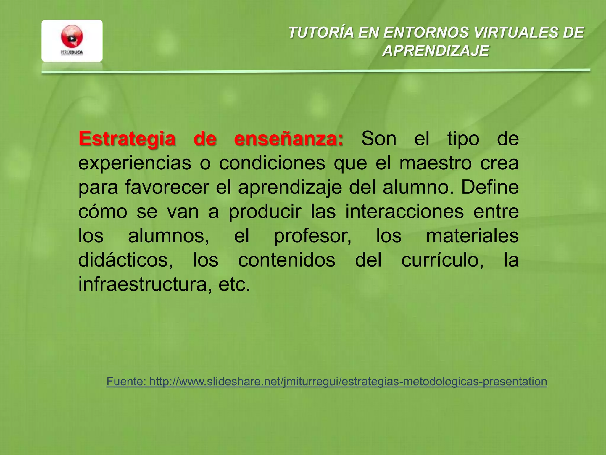 TUTORÍA EN ENTORNOS VIRTUALES DE
APRENDIZAJE
Estrategia de enseñanza: Son el tipo de
experiencias o condiciones que el maestro crea
para favorecer el aprendizaje del alumno. Define
cómo se van a producir las interacciones entre
los alumnos, el profesor, los materiales
didácticos, los contenidos del currículo, la
infraestructura, etc.
Fuente: http://www.slideshare.net/jmiturregui/estrategias-metodologicas-presentation
 