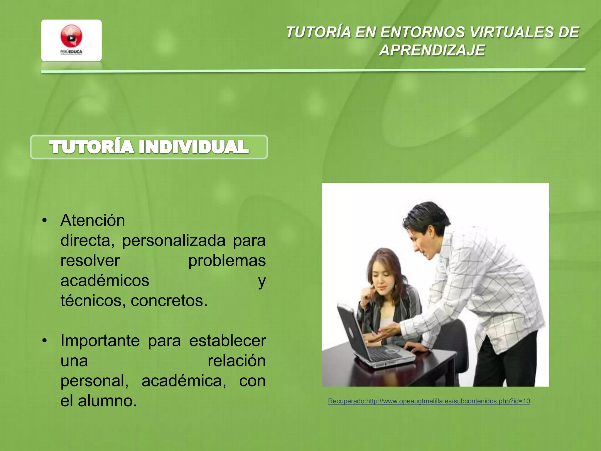 TUTORÍA EN ENTORNOS VIRTUALES DE
APRENDIZAJE
• Atención
directa, personalizada para
resolver problemas
académicos y
técnicos, concretos.
• Importante para establecer
una relación
personal, académica, con
el alumno. Recuperado:http://www.opeaugtmelilla.es/subcontenidos.php?id=10
 