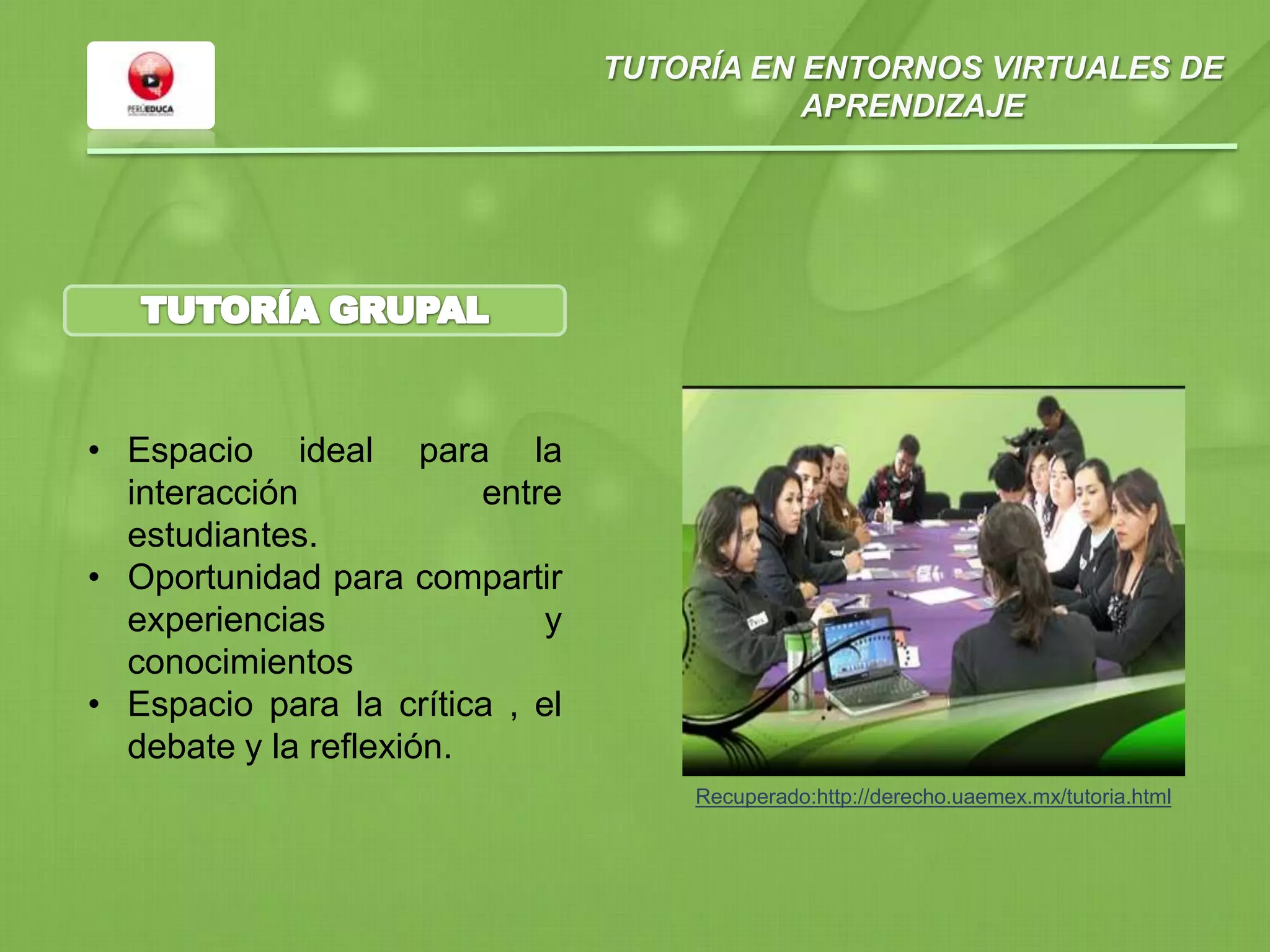 TUTORÍA EN ENTORNOS VIRTUALES DE
APRENDIZAJE
• Espacio ideal para la
interacción entre
estudiantes.
• Oportunidad para compartir
experiencias y
conocimientos
• Espacio para la crítica , el
debate y la reflexión.
Recuperado:http://derecho.uaemex.mx/tutoria.html
 