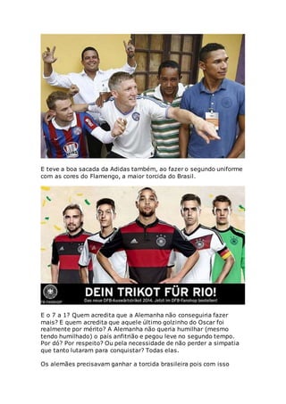 E teve a boa sacada da Adidas também, ao fazer o segundo uniforme
com as cores do Flamengo, a maior torcida do Brasil.
E o 7 a 1? Quem acredita que a Alemanha não conseguiria fazer
mais? E quem acredita que aquele último golzinho do Oscar foi
realmente por mérito? A Alemanha não queria humilhar (mesmo
tendo humilhado) o país anfitrião e pegou leve no segundo tempo.
Por dó? Por respeito? Ou pela necessidade de não perder a simpatia
que tanto lutaram para conquistar? Todas elas.
Os alemães precisavam ganhar a torcida brasileira pois com isso
 