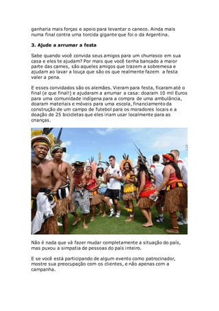 ganharia mais forças e apoio para levantar o caneco. Ainda mais
numa final contra uma torcida gigante que foi o da Argentina.
3. Ajude a arrumar a festa
Sabe quando você convida seus amigos para um churrasco em sua
casa e eles te ajudam? Por mais que você tenha bancado a maior
parte das carnes, são aqueles amigos que trazem a sobremesa e
ajudam ao lavar a louça que são os que realmente fazem a festa
valer a pena.
E esses convidados são os alemães. Vieram para festa, ficaram até o
final (e que final!) e ajudaram a arrumar a casa: doaram 10 mil Euros
para uma comunidade indígena para a compra de uma ambulância,
doaram materiais e móveis para uma escola, financiamento da
construção de um campo de futebol para os moradores locais e a
doação de 25 bicicletas que eles iriam usar localmente para as
crianças.
Não é nada que vá fazer mudar completamente a situação do país,
mas puxou a simpatia de pessoas do país inteiro.
E se você está participando de algum evento como patrocinador,
mostre sua preocupação com os clientes, e não apenas com a
campanha.
 