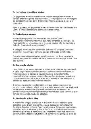 4. Marketing em mídias sociais
Os jogadores alemães mantiveram um forte engajamento com a
torcida brasileira pelas mídias sociais. O tempo postavam mensagens
de agradecimento ao povo brasileiro e motivação para a seleção
brasileira.
Após a goleada, os jogadores alemães lembraram de sua derrota em
2006, a fim de confortar a derrota dos brasileiros.
5. Trabalho em equipe
Não existe equipe de um homem só. No futebol (e no
empreendedorismo também!) o que faz a empresa é a equipe. De
nada adianta ter um craque se o resto da equipe não faz nada (e a
Seleção Brasileira é a prova disso).
A Seleção Alemã atual é conhecida por não ter craques (o que eu
discordo), mas sim por ser uma equipe entrosada e motivada.
Ou seja, você não precisa ter o melhor expert na área para ter a
melhor empresa do mundo na área, mas uma boa equipe e com uma
boa cultura.
6. Adaptação rápida
Com certeza, na minha opinião, o ponto mais forte da equipe Alemã.
A cada jogo a formação tática estava completamente diferente. E
mesmo durante a partida a equipe mudava completamente,
principalmente o meio de campo. Os alemães souberam se adaptar
contra seus adversários, seja apertando a defesa, partindo para o
ataque ou aproveitando o contra-ataque.
E como empresário você também tem que saber se adaptar de
acordo com a música. Não é porque aquele formato é o que você está
acostumado a trabalhar que trará os melhores resultados. Na
primeira mudança de comportamento do mercado você tomará o pior
tombo de sua vida. Saiba se adaptar.
7. Humildade e Fair Play
A Alemanha chegou quietinha. A mídia chamava a atenção para
seleções como Brasil e Espanha, e para jogadores como Neymar,
Cristiano Ronaldo e Messi. Sem estrelinhas, a Alemanha só atraiu as
atenções após a primeira goleada da Copa contra Portugal em suas
primeiras partidas. E nem por isso a Alemanha ficou nos holofotes.
Continuaram a fazer seu futebol sem contar vantagem para cima de
 