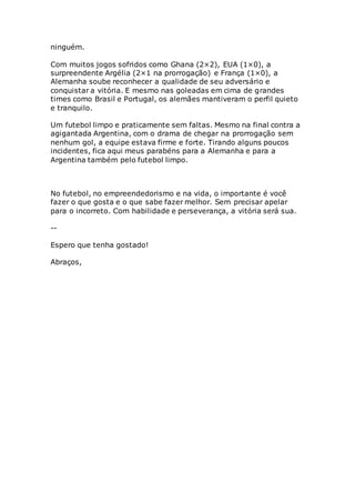 ninguém.
Com muitos jogos sofridos como Ghana (2×2), EUA (1×0), a
surpreendente Argélia (2×1 na prorrogação) e França (1×0), a
Alemanha soube reconhecer a qualidade de seu adversário e
conquistar a vitória. E mesmo nas goleadas em cima de grandes
times como Brasil e Portugal, os alemães mantiveram o perfil quieto
e tranquilo.
Um futebol limpo e praticamente sem faltas. Mesmo na final contra a
agigantada Argentina, com o drama de chegar na prorrogação sem
nenhum gol, a equipe estava firme e forte. Tirando alguns poucos
incidentes, fica aqui meus parabéns para a Alemanha e para a
Argentina também pelo futebol limpo.
No futebol, no empreendedorismo e na vida, o importante é você
fazer o que gosta e o que sabe fazer melhor. Sem precisar apelar
para o incorreto. Com habilidade e perseverança, a vitória será sua.
--
Espero que tenha gostado!
Abraços,
 
