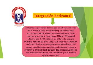 Integración horizontal
En términos generales, los bancos canadienses salieron
de la recesión muy bien librados y están buscando
activamente adquirir bancos estadounidenses. Entre
muchos otros casos, hace poco el Bank of Montreal
adquirió por 4 100 millones de dólares la empresa
bancaria Marshal & Ilsey Corp., con sede en Milwaukee.
A diferencia de sus contrapartes estadounidenses, los
bancos canadienses no requirieron fondos de rescate y
evitaron la crisis de las hipotecas de alto riesgo, debido a
sus prácticas crediticias con-servadoras y a la estricta
legislación del país.
 