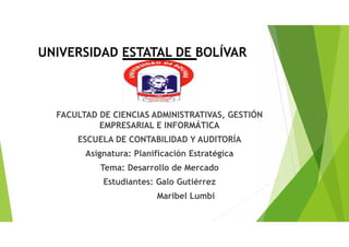 UNIVERSIDAD ESTATAL DE BOLÍVAR
FACULTAD DE CIENCIAS ADMINISTRATIVAS, GESTIÓN
EMPRESARIAL E INFORMÁTICA
ESCUELA DE CONTABILIDAD Y AUDITORÍA
Asignatura: Planificación Estratégica
Tema: Desarrollo de Mercado
Estudiantes: Galo Gutiérrez
Maribel Lumbi
 