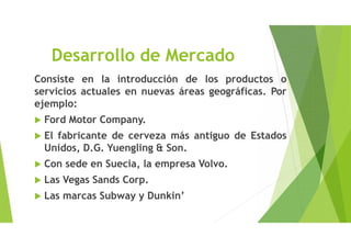 Desarrollo de Mercado
Consiste en la introducción de los productos o
servicios actuales en nuevas áreas geográficas. Por
ejemplo:
 Ford Motor Company.
 El fabricante de cerveza más antiguo de Estados
Unidos, D.G. Yuengling & Son.
 Con sede en Suecia, la empresa Volvo.
 Las Vegas Sands Corp.
 Las marcas Subway y Dunkin’
 