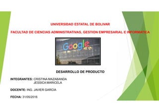 UNIVERSIDAD ESTATAL DE BOLIVAR
FACULTAD DE CIENCIAS ADMINISTRATIVAS, GESTION EMPRESARIAL E INFORMATICA
DESARROLLO DE PRODUCTO
INTEGRANTES: CRISTINA MAZABANDA
JESSICA MARICELA
DOCENTE: ING. JAVIER GARCIA
FECHA: 31/05/2016
 