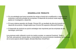DESARROLLO DE PRODUCTO
 Es una estrategia que busca aumentar las ventas a través de la modificación o mejora de los
productos o servicios actuales de la empresa. El desarrollo de producto suele exigir grandes
gastos en investigación y desarrollo.
 El nuevo sistema operativo de Google, Chrome OS, es resultado de años de inversión en
desarrollo de producto. Google espera que Chrome OS superará a Microsoft Windows.
 El desarrollo de producto es quizá la estrategia más importante para las empresas de alta
tecnología, como Acer.
Las empresas están utilizando mucho los medios sociales, en especial Facebook, Twitter y
YouTube, para generar nuevas ideas y comercializar los nuevos productos resultantes; tal es el caso
de la nueva espuma dental Colgate, llamada MaxClean SmartFoam
 