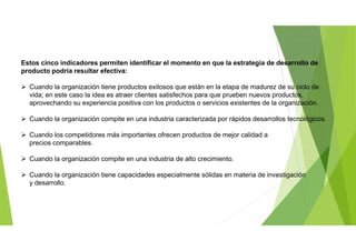 Estos cinco indicadores permiten identificar el momento en que la estrategia de desarrollo de
producto podría resultar efectiva:
 Cuando la organización tiene productos exitosos que están en la etapa de madurez de su ciclo de
vida; en este caso la idea es atraer clientes satisfechos para que prueben nuevos productos,
aprovechando su experiencia positiva con los productos o servicios existentes de la organización.
 Cuando la organización compite en una industria caracterizada por rápidos desarrollos tecnológicos.
 Cuando los competidores más importantes ofrecen productos de mejor calidad a
precios comparables.
 Cuando la organización compite en una industria de alto crecimiento.
 Cuando la organización tiene capacidades especialmente sólidas en materia de investigación
y desarrollo.
 